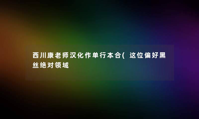 西川康老师汉化作单行本合(这位偏好黑丝绝对领域 西川康老师汉化作单行本合(这位偏好黑丝绝对领域