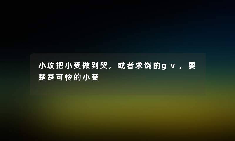 小攻把小受做到哭,或者求饶的gv,要楚楚可怜的小受