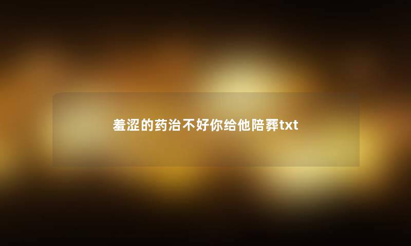 羞涩的药治不好你给他陪葬txt 羞涩的药治不好你给他陪葬txt