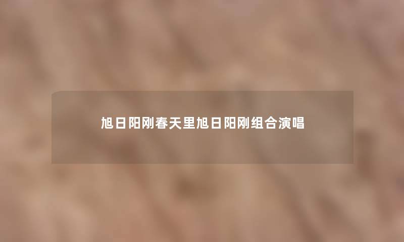 旭日阳刚春天里旭日阳刚组合演唱 旭日阳刚春天里旭日阳刚组合演唱