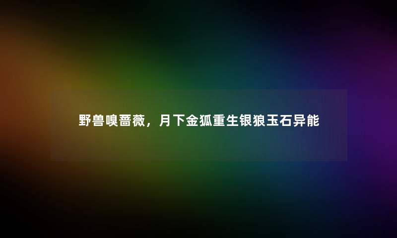 野兽嗅蔷薇,月下金狐重生银狼玉石异能 野兽嗅蔷薇,月下金狐重生银狼玉石异能