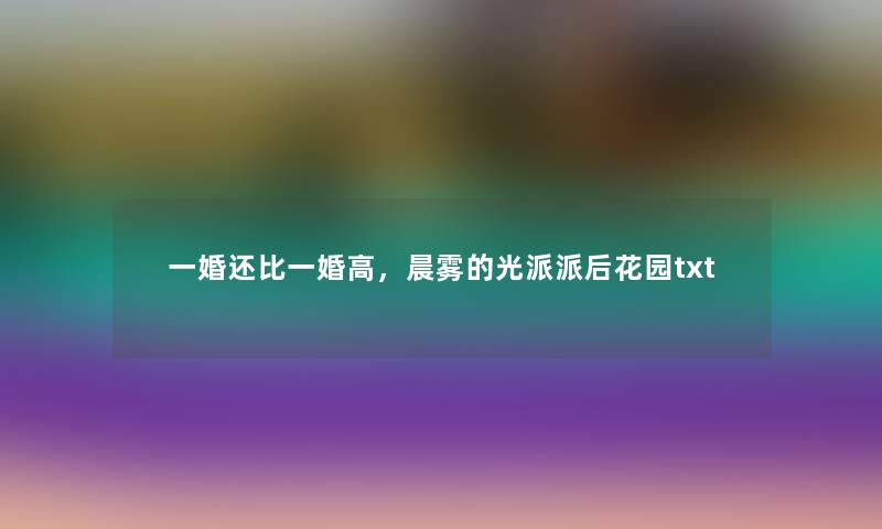 一婚还比一婚高,晨雾的光派派后花园txt 一婚还比一婚高,晨雾的光派派后花园txt