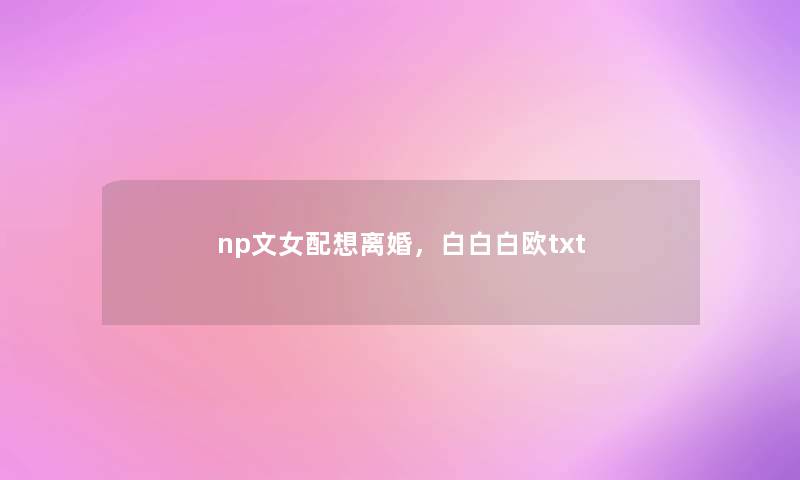 np文女配想离婚,白白白欧txt np文女配想离婚,白白白欧txt