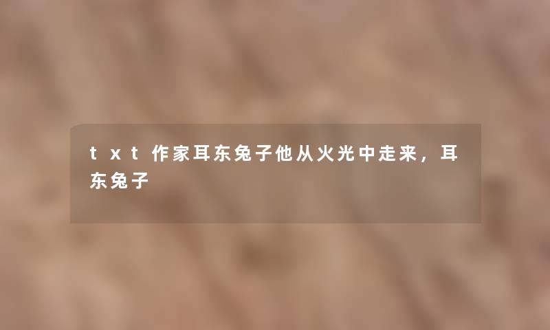 txt作家耳东兔子他从火光中走来,耳东兔子 txt作家耳东兔子他从火光中走来,耳东兔子