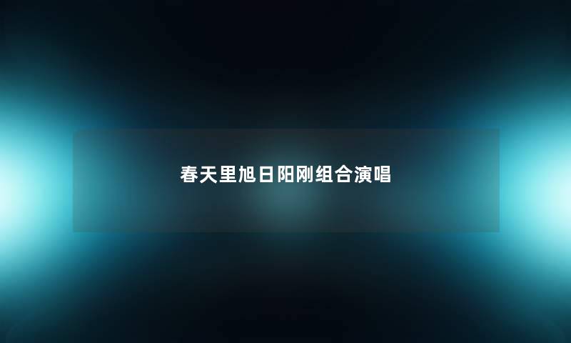 春天里旭日阳刚组合演唱 春天里旭日阳刚组合演唱