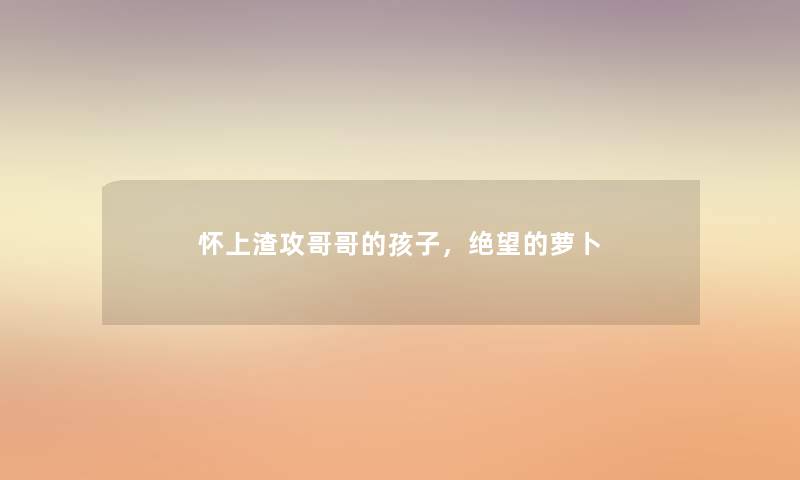 怀上渣攻哥哥的孩子,绝望的萝卜 怀上渣攻哥哥的孩子,绝望的萝卜