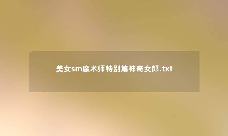 美女sm魔术师特别篇神奇女郎.txt 美女sm魔术师特别篇神奇女郎.txt