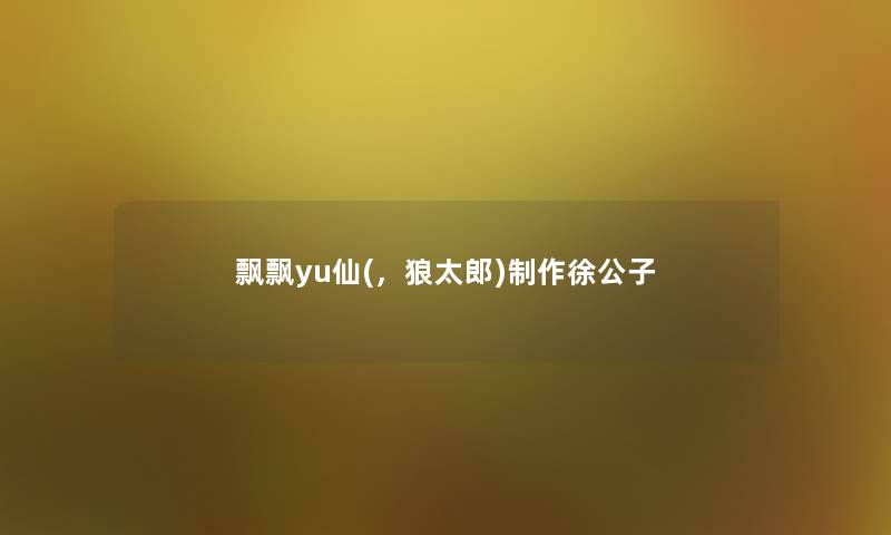 飘飘yu仙(,狼太郎)制作徐公子 飘飘yu仙(,狼太郎)制作徐公子