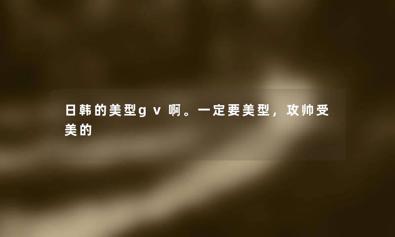 日韩的美型gv啊。一定要美型,攻帅受美的 日韩的美型gv啊。一定要美型,攻帅受美的