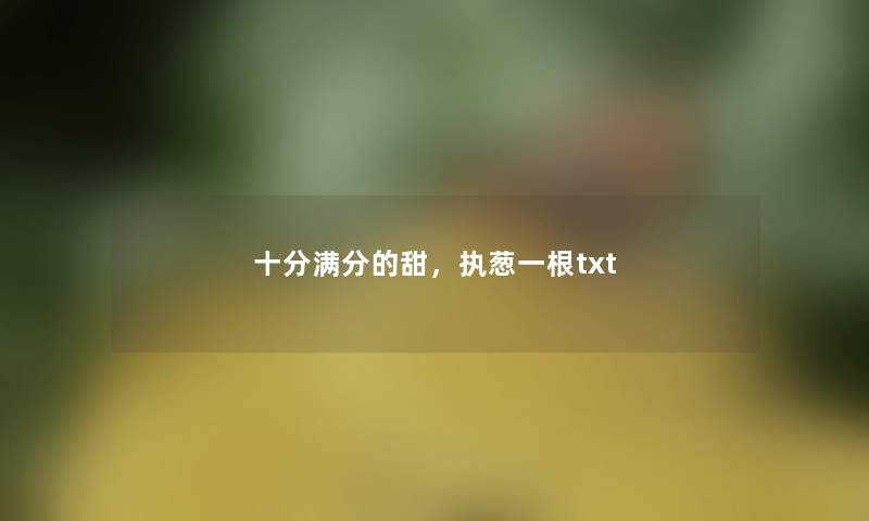 十分满分的甜,执葱一根txt 十分满分的甜,执葱一根txt