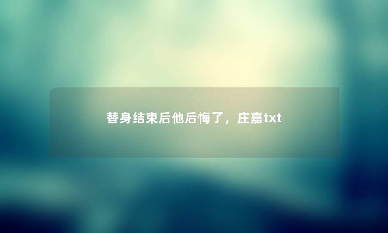 替身结束后他后悔了,庄嘉txt 替身结束后他后悔了,庄嘉txt