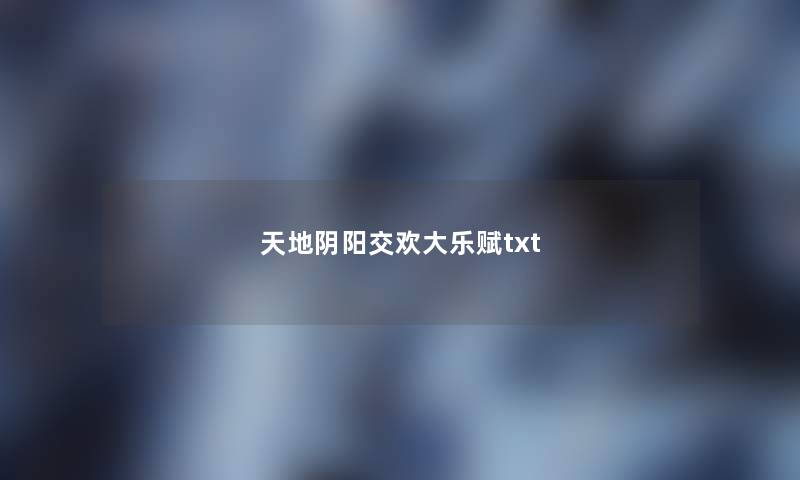 天地阴阳交欢大乐赋txt 天地阴阳交欢大乐赋txt