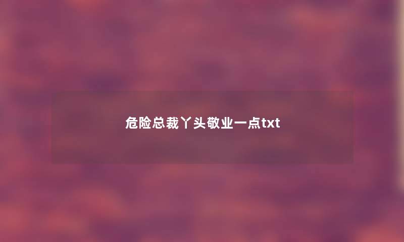 危险总裁丫头敬业一点txt 危险总裁丫头敬业一点txt