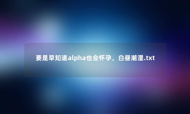 要是早知道alpha也会怀孕,白昼潮湿.txt 要是早知道alpha也会怀孕,白昼潮湿.txt