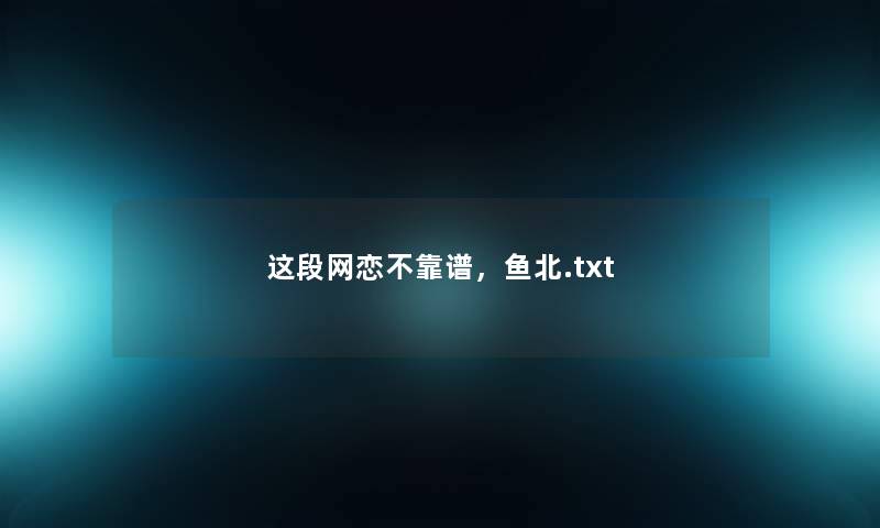 这段网恋不靠谱,鱼北.txt 这段网恋不靠谱,鱼北.txt