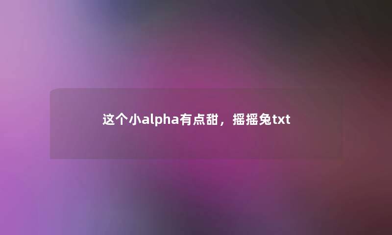 这个小alpha有点甜,摇摇兔txt 这个小alpha有点甜,摇摇兔txt