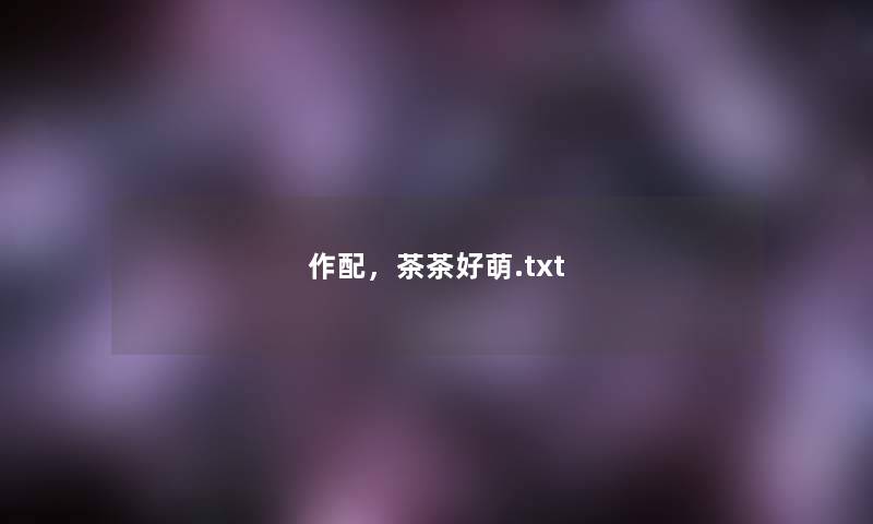 作配,茶茶好萌.txt 作配,茶茶好萌.txt