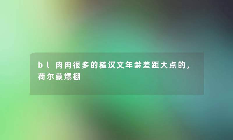 bl肉肉很多的糙汉文年龄差距大点的,荷尔蒙爆棚 bl肉肉很多的糙汉文年龄差距大点的,荷尔蒙爆棚