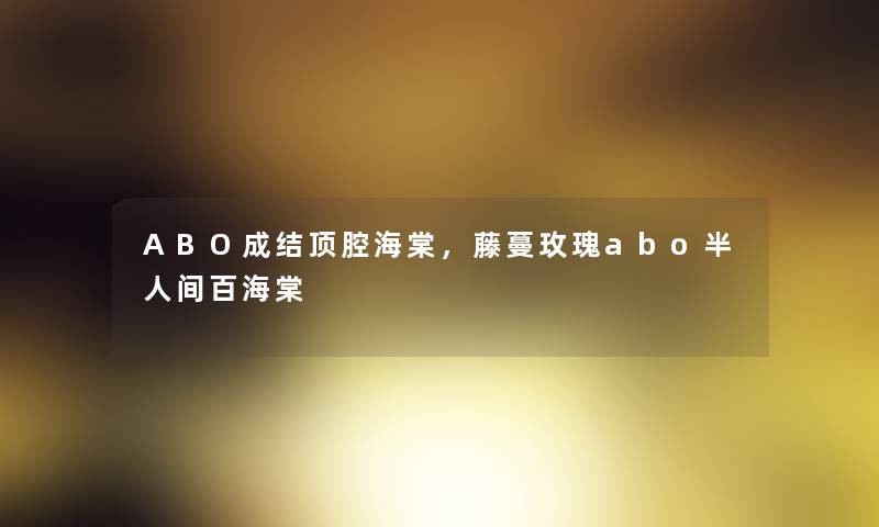 ABO成结顶腔海棠,藤蔓玫瑰abo半人间百海棠 ABO成结顶腔海棠,藤蔓玫瑰abo半人间百海棠