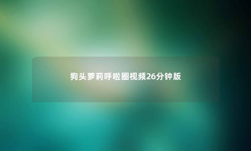 狗头萝莉呼啦圈视频26分钟版 狗头萝莉呼啦圈视频26分钟版