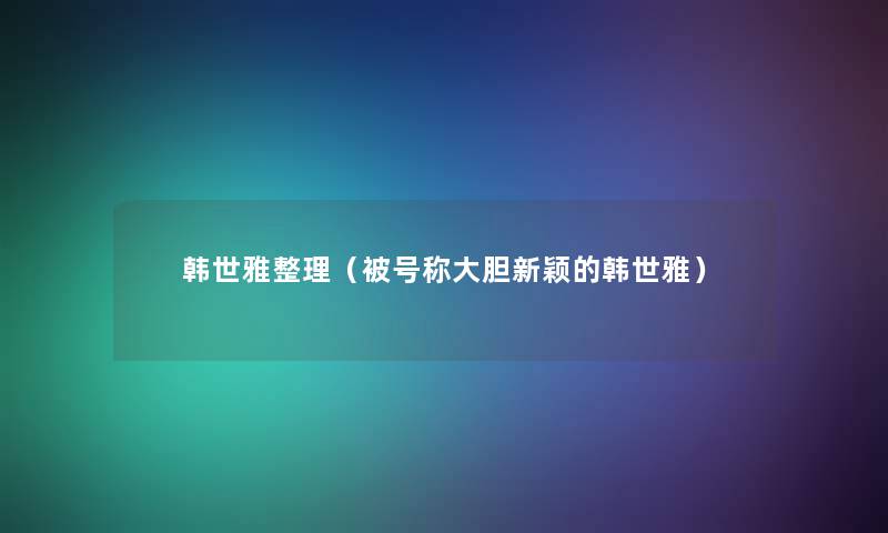 韩世雅整理(被号称大胆新颖的韩世雅) 韩世雅整理(被号称大胆新颖的韩世雅)