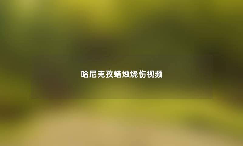 哈尼克孜蜡烛烧伤视频 哈尼克孜蜡烛烧伤视频