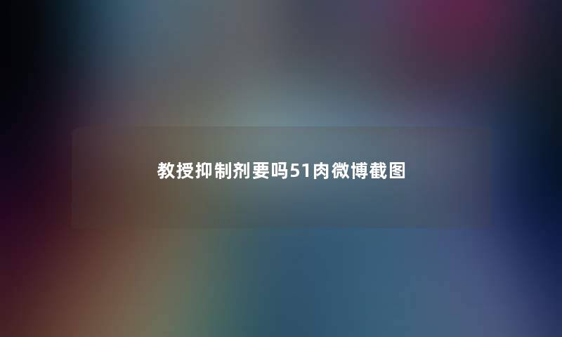 教授抑制剂要吗51肉微博截图 教授抑制剂要吗51肉微博截图
