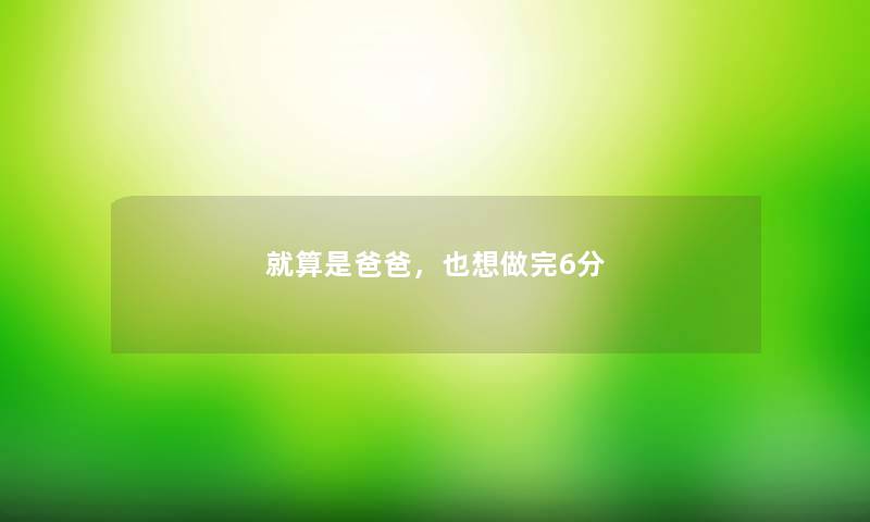 就算是爸爸,也想做完6分 就算是爸爸,也想做完6分