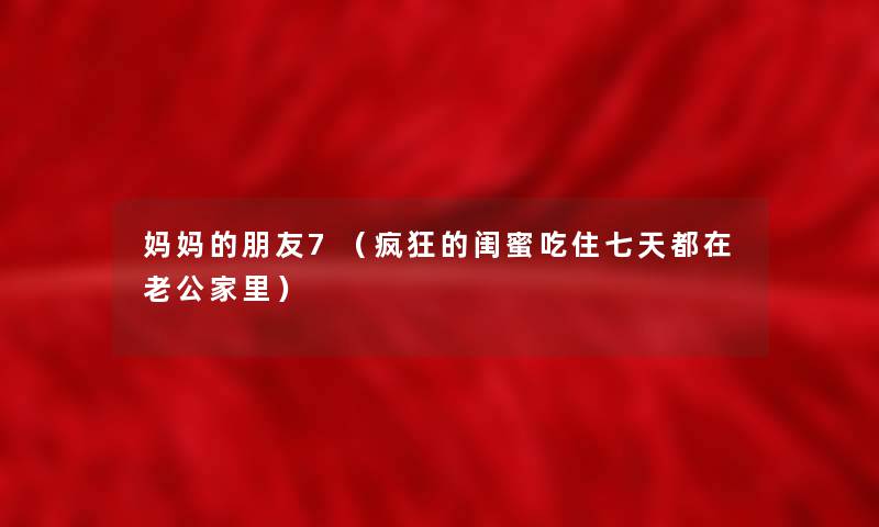 妈妈的朋友7(疯狂的闺蜜吃住七天都在老公家里) 妈妈的朋友7(疯狂的闺蜜吃住七天都在老公家里)