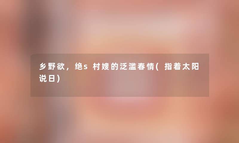 乡野欲,绝s村嫂的泛滥春情(指着太阳说日) 乡野欲,绝s村嫂的泛滥春情(指着太阳说日)