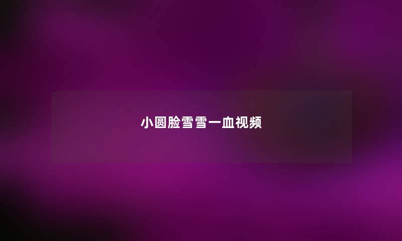小圆脸雪雪一血视频 小圆脸雪雪一血视频