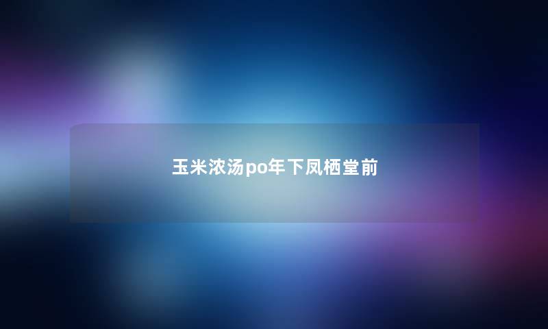 玉米浓汤po年下凤栖堂前 玉米浓汤po年下凤栖堂前