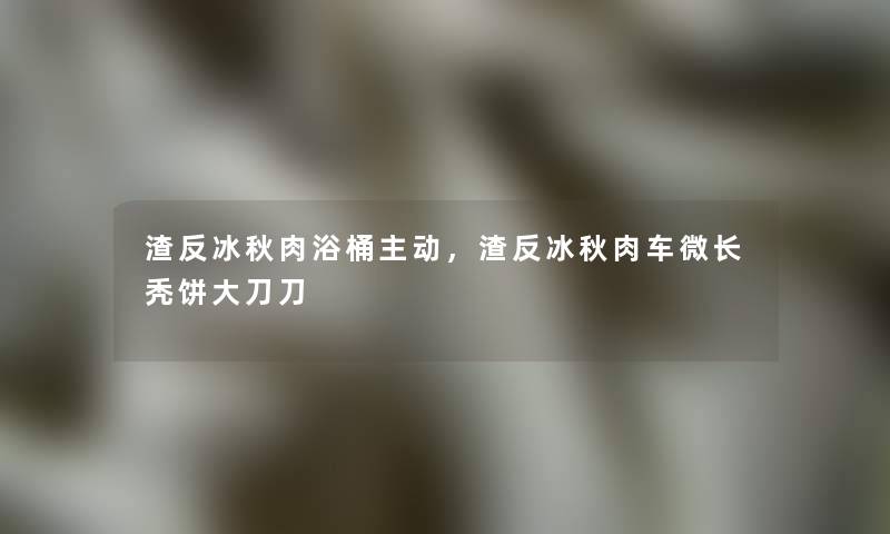 渣反冰秋肉浴桶主动,渣反冰秋肉车微长秃饼大刀刀 渣反冰秋肉浴桶主动,渣反冰秋肉车微长秃饼大刀刀