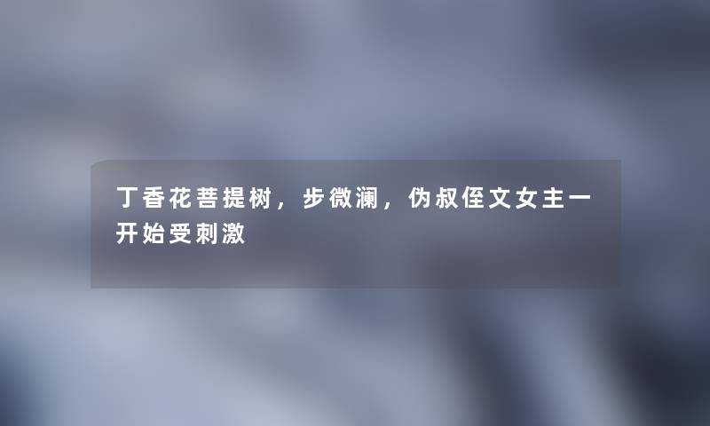 丁香花菩提树,步微澜,伪叔侄文女主一开始受刺激 丁香花菩提树,步微澜,伪叔侄文女主一开始受刺激