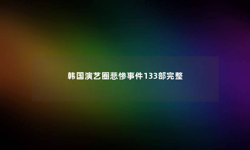韩国演艺圈悲惨事件133部完整 韩国演艺圈悲惨事件133部完整