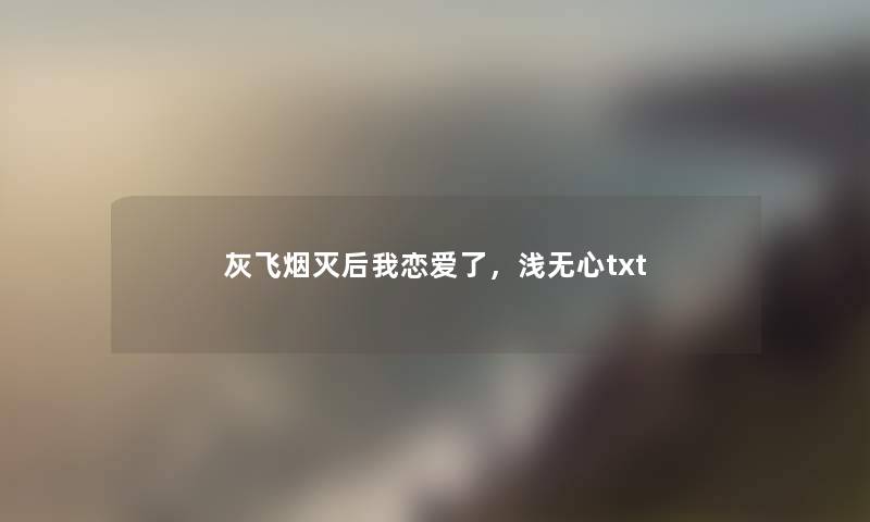 灰飞烟灭后我恋爱了,浅无心txt 灰飞烟灭后我恋爱了,浅无心txt