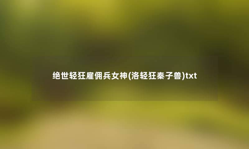 绝世轻狂雇佣兵女神(洛轻狂秦子兽)txt 绝世轻狂雇佣兵女神(洛轻狂秦子兽)txt