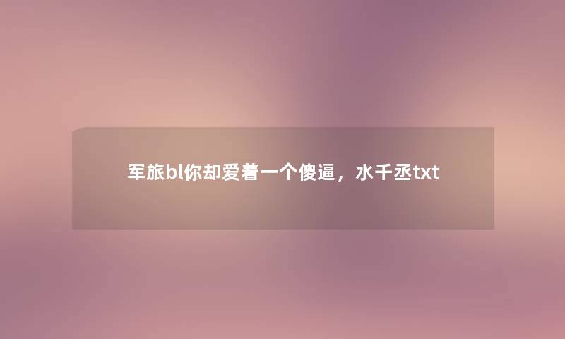 军旅bl你却爱着一个傻逼,水千丞txt 军旅bl你却爱着一个傻逼,水千丞txt