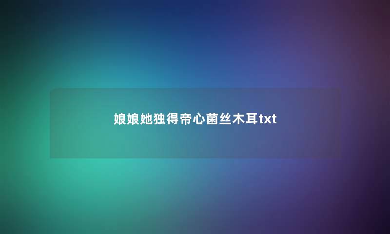 娘娘她独得帝心菌丝木耳txt 娘娘她独得帝心菌丝木耳txt