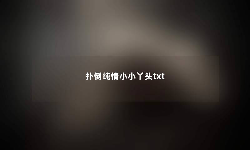 扑倒纯情小小丫头txt 扑倒纯情小小丫头txt